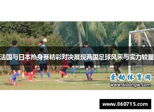 法国与日本热身赛精彩对决展现两国足球风采与实力较量