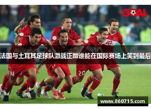 法国与土耳其足球队激战正酣谁能在国际赛场上笑到最后